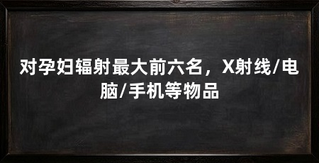 对孕妇辐射最大前六名,X射线/电脑/手机等物品