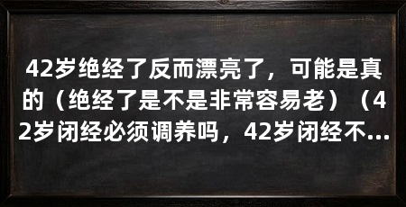 42岁绝经了反而漂亮了，可能是真的（绝经了是不是非常容易老）（42岁闭经必须调养吗，42岁闭经不一定需要调养吗