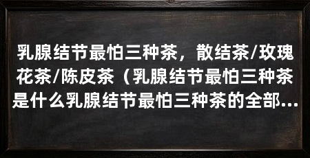 乳腺结节最怕三种茶，散结茶/玫瑰花茶/陈皮茶（乳腺结节最怕三种茶是什么乳腺结节最怕三种茶的全部介绍
