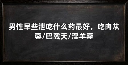 男性早些泄吃什么药最好，吃肉苁蓉/巴戟天/淫羊藿