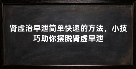 肾虚治早泄简单快速的方法,小技巧助你摆脱肾虚早泄