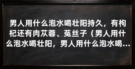 男人用什么泡水喝壮阳持久，有枸杞还有肉苁蓉、菟丝子（男人用什么泡水喝壮阳，男人用什么泡水喝壮阳持久