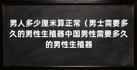 男人多少厘米算正常(男士需要多久的男性生殖器中国男性需要多久的男性生殖器