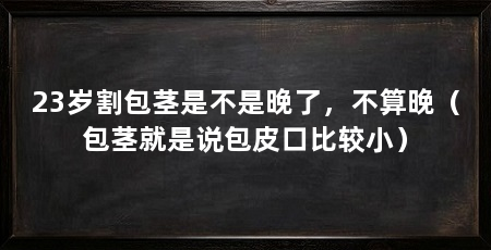 23岁割包茎是不是晚了,不算晚(包茎就是说包皮口比较小)