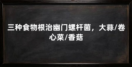 三种食物根治幽门螺杆菌，大蒜/卷心菜/香菇