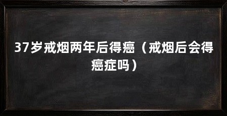 37岁戒烟两年后得癌（戒烟后会得癌症吗）