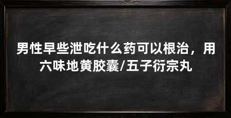 男性早些泄吃什么药可以根治，用六味地黄胶囊/五子衍宗丸