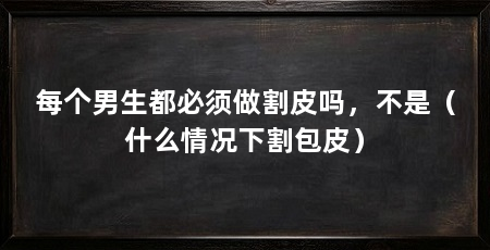 每个男生都必须做割皮吗，不是（什么情况下割包皮）