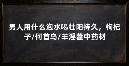 男人用什么泡水喝壮阳持久，枸杞子/何首乌/羊淫藿中药材