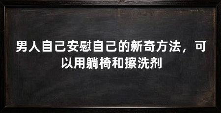 男人自己安慰自己的新奇方法,可以用躺椅和擦洗剂