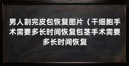 男人割完皮包恢复图片(干细胞手术需要多长时间恢复包茎手术需要多长时间恢复