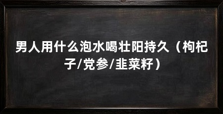 男人用什么泡水喝壮阳持久（枸杞子/党参/韭菜籽）