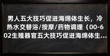 男人五大技巧促进海绵体生长，冷热水交替浴/按摩/药物调理（00-602生殖器官五大技巧促进海绵体生长