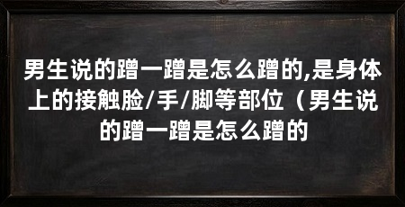 男生说的蹭一蹭是怎么蹭的,是身体上的接触脸/手/脚等部位（男生说的蹭一蹭是怎么蹭的