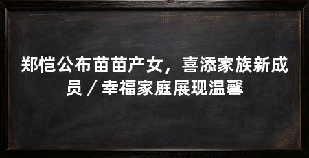 郑恺公布苗苗产女,喜添家族新成员/幸福家庭展现温馨