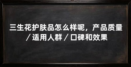 三生花护肤品怎么样呢,产品质量/适用人群/口碑和效果