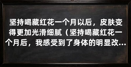 坚持喝藏红花一个月以后，皮肤变得更加光滑细腻（坚持喝藏红花一个月后，我感受到了身体的明显改变和好处
