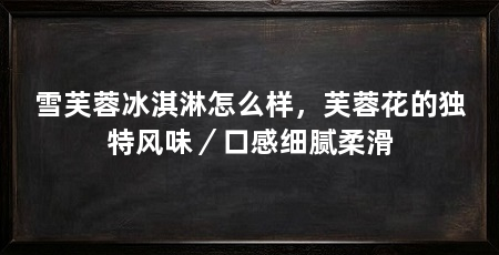 雪芙蓉冰淇淋怎么样,芙蓉花的独特风味/口感细腻柔滑