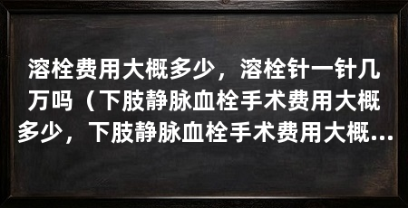 溶栓费用大概多少，溶栓针一针几万吗（下肢静脉血栓手术费用大概多少，下肢静脉血栓手术费用大概多少钱