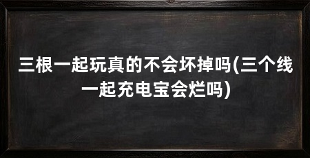 三根一起玩真的不会坏掉吗(三个线一起充电宝会烂吗)