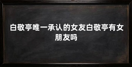 白敬亭唯一承认的女友白敬亭有女朋友吗