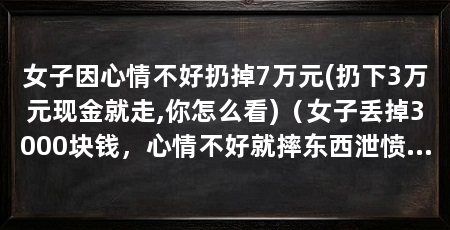 女子因心情不好扔掉7万元(扔下3万元现金就走,你怎么看)（女子丢掉3000块钱，心情不好就摔东西泄愤，这样的人都有个毛病