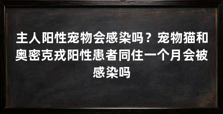 主人阳性宠物会感染吗？宠物猫和奥密克戎阳性患者同住一个月会被感染吗