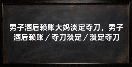 男子酒后赖账大妈淡定夺刀，男子酒后赖账／夺刀淡定／淡定夺刀