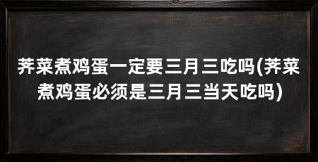 荠菜煮鸡蛋一定要三月三吃吗(荠菜煮鸡蛋必须是三月三当天吃吗)