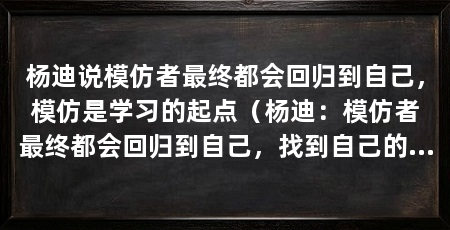 杨迪说模仿者最终都会回归到自己，模仿是学习的起点（杨迪：模仿者最终都会回归到自己，找到自己的独特之处