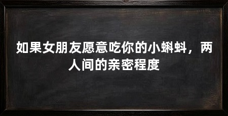 如果女朋友愿意吃你的小蝌蚪，两人间的亲密程度