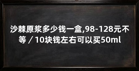 沙棘原浆多少钱一盒,98-128元不等/10块钱左右可以买50ml