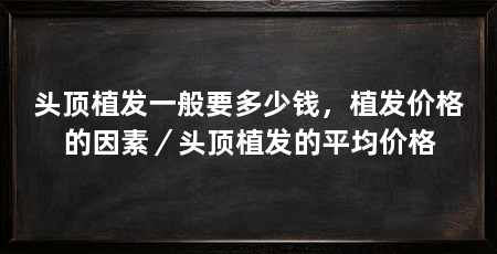 头顶植发一般要多少钱,植发价格的因素/头顶植发的平均价格