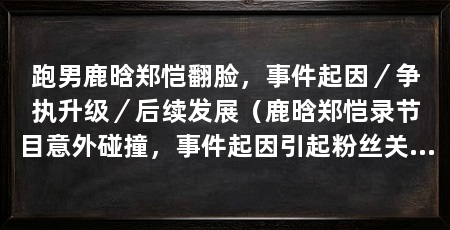 跑男鹿晗郑恺翻脸，事件起因／争执升级／后续发展（鹿晗郑恺录节目意外碰撞，事件起因引起粉丝关注和讨论