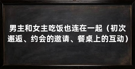 男主和女主吃饭也连在一起（初次邂逅、约会的邀请、餐桌上的互动）