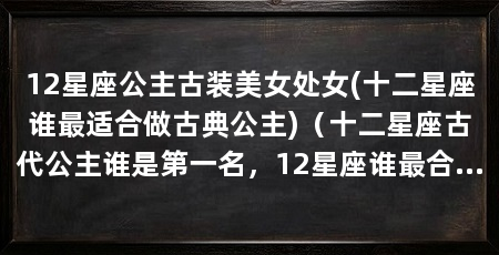 12星座公主古装美女处女(十二星座谁最适合做古典公主)（十二星座古代公主谁是第一名，12星座谁最合适做古典公主