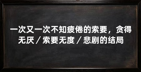 一次又一次不知疲倦的索要,贪得无厌/索要无度/悲剧的结局
