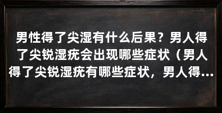 男性得了尖湿有什么后果？男人得了尖锐湿疣会出现哪些症状（男人得了尖锐湿疣有哪些症状，男人得了尖锐湿疣有什么症状