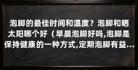 泡脚的最佳时间和温度？泡脚和晒太阳哪个好（早晨泡脚好吗,泡脚是保持健康的一种方式,定期泡脚有益于人体健康