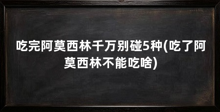 吃完阿莫西林千万别碰5种(吃了阿莫西林不能吃啥)