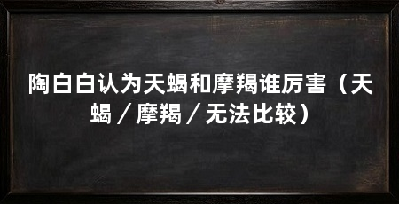 陶白白认为天蝎和摩羯谁厉害（天蝎／摩羯／无法比较）