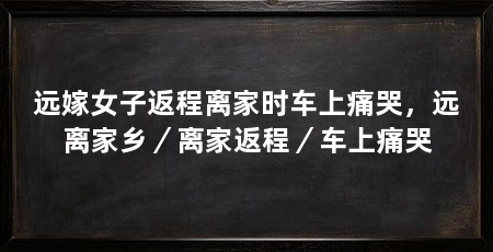 远嫁女子返程离家时车上痛哭，远离家乡／离家返程／车上痛哭