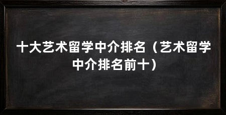 十大艺术留学中介排名(艺术留学中介排名前十)