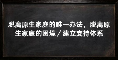 脱离原生家庭的唯一办法，脱离原生家庭的困境／建立支持体系