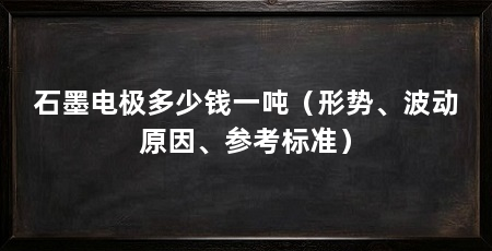 石墨电极多少钱一吨（形势、波动原因、参考标准）