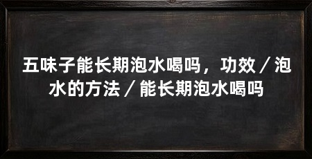 五味子能长期泡水喝吗，功效／泡水的方法／能长期泡水喝吗