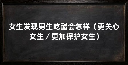 女生发现男生吃醋会怎样（更关心女生／更加保护女生）