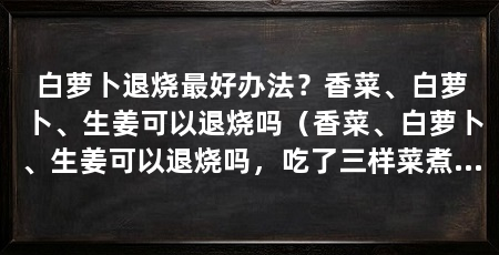 白萝卜退烧最好办法？香菜、白萝卜、生姜可以退烧吗（香菜、白萝卜、生姜可以退烧吗，吃了三样菜煮的汤马上就好吗