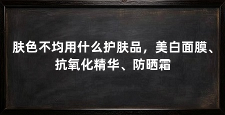 肤色不均用什么护肤品,美白面膜、抗氧化精华、防晒霜
