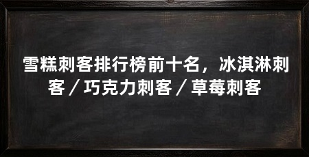 雪糕刺客排行榜前十名，冰淇淋刺客／巧克力刺客／草莓刺客